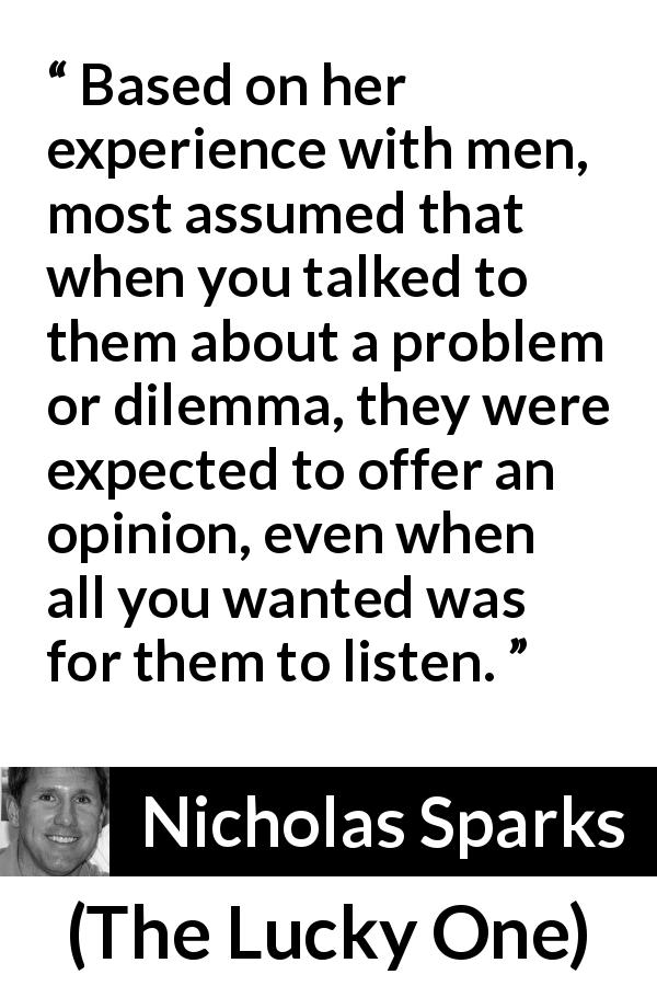 Nicholas Sparks quote about men from The Lucky One - Based on her experience with men, most assumed that when you talked to them about a problem or dilemma, they were expected to offer an opinion, even when all you wanted was for them to listen.
