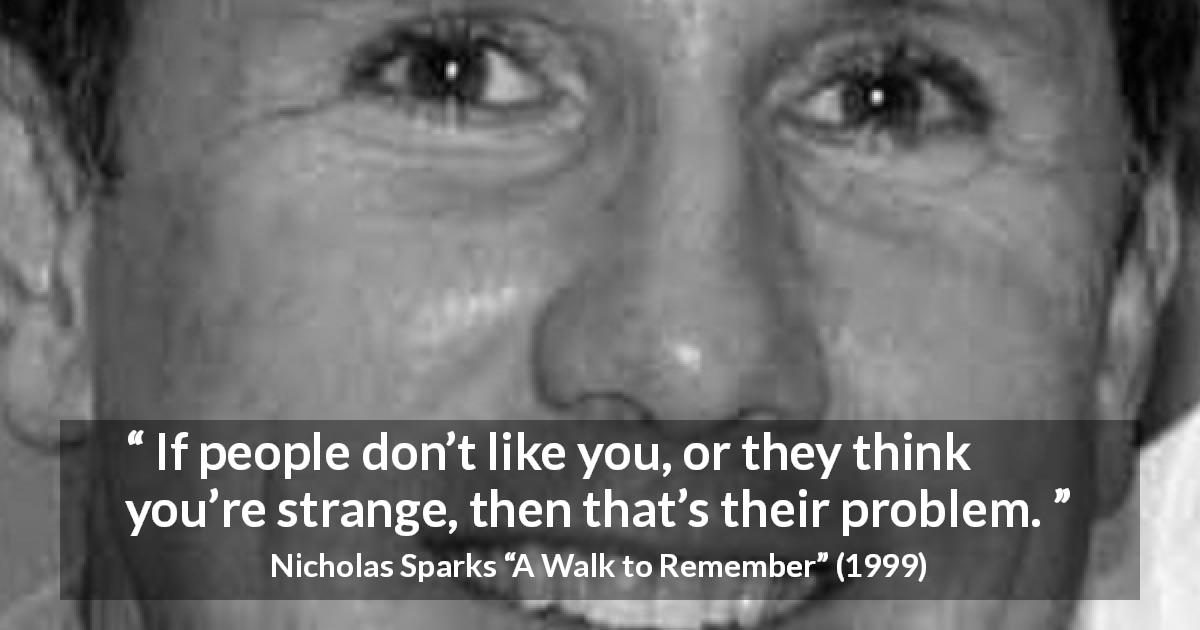 Nicholas Sparks quote about opinion from A Walk to Remember - If people don’t like you, or they think you’re strange, then that’s their problem.