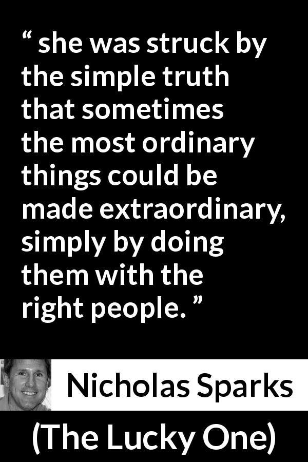 Nicholas Sparks quote about ordinary from The Lucky One - she was struck by the simple truth that sometimes the most ordinary things could be made extraordinary, simply by doing them with the right people.