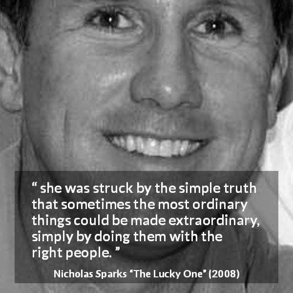 Nicholas Sparks quote about ordinary from The Lucky One - she was struck by the simple truth that sometimes the most ordinary things could be made extraordinary, simply by doing them with the right people.