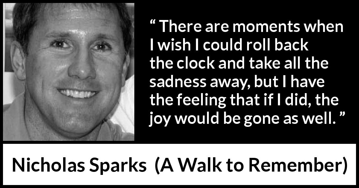 Nicholas Sparks quote about sadness from A Walk to Remember - There are moments when I wish I could roll back the clock and take all the sadness away, but I have the feeling that if I did, the joy would be gone as well.