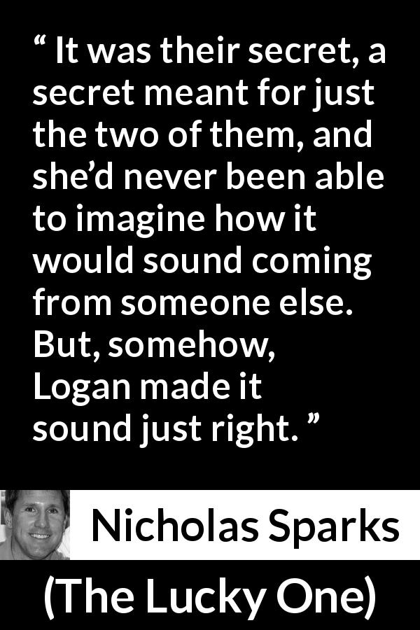 Nicholas Sparks quote about secret from The Lucky One - It was their secret, a secret meant for just the two of them, and she’d never been able to imagine how it would sound coming from someone else. But, somehow, Logan made it sound just right.