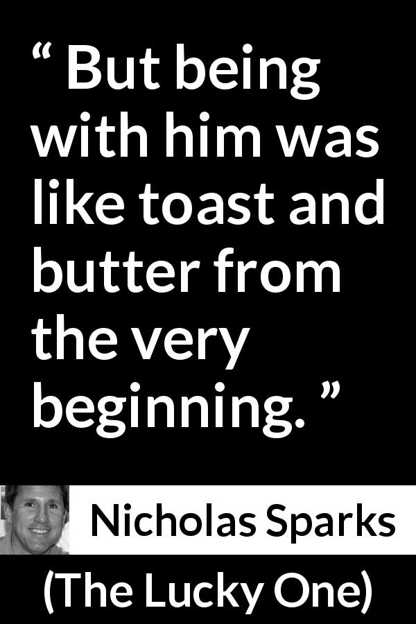 Nicholas Sparks quote about toast from The Lucky One - But being with him was like toast and butter from the very beginning.