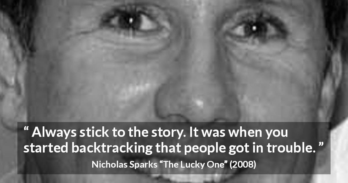 Nicholas Sparks quote about trouble from The Lucky One - Always stick to the story. It was when you started backtracking that people got in trouble.