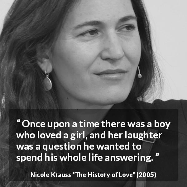Nicole Krauss quote about love from The History of Love - Once upon a time there was a boy who loved a girl, and her laughter was a question he wanted to spend his whole life answering.