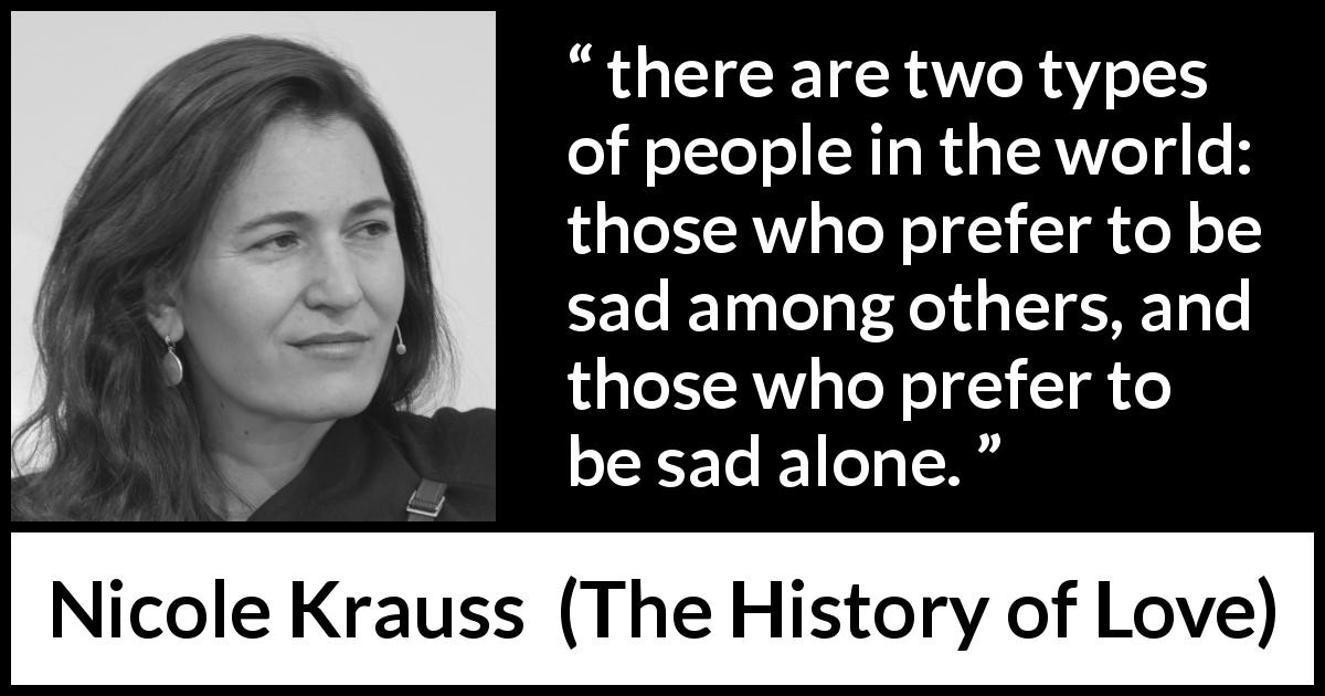 Nicole Krauss quote about sadness from The History of Love - there are two types of people in the world: those who prefer to be sad among others, and those who prefer to be sad alone.
