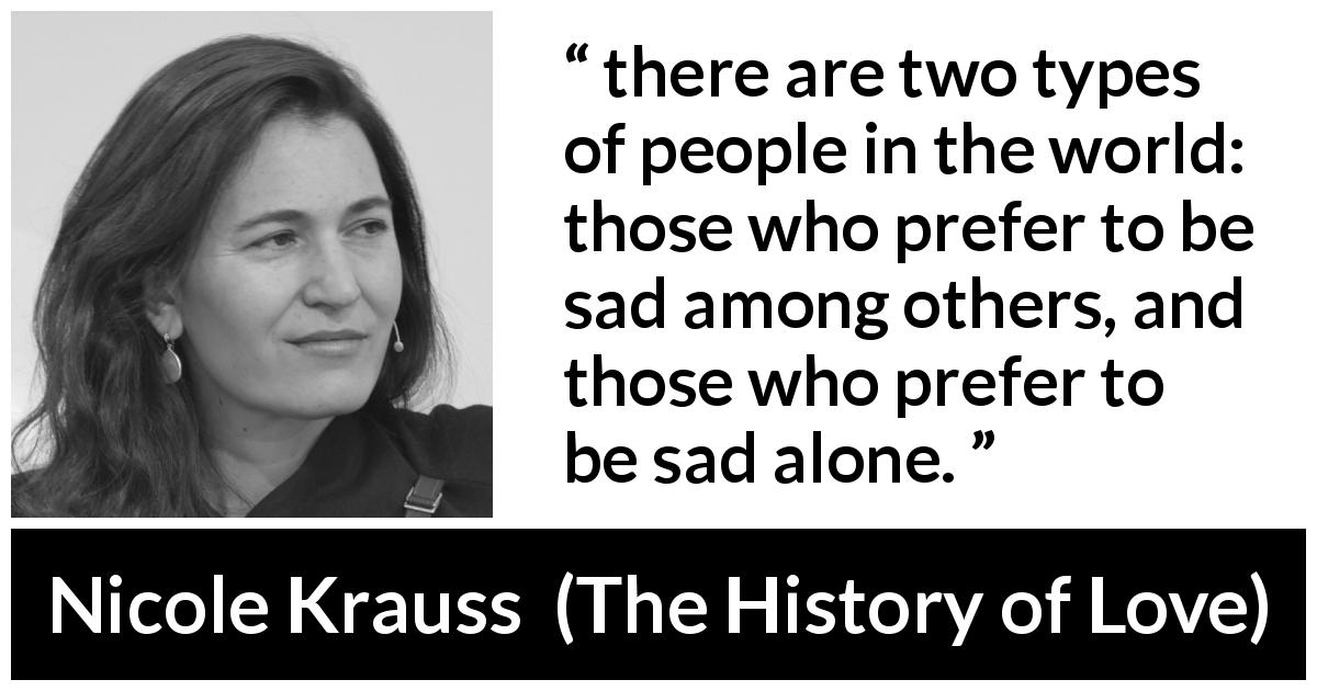 Nicole Krauss quote about sadness from The History of Love - there are two types of people in the world: those who prefer to be sad among others, and those who prefer to be sad alone.
