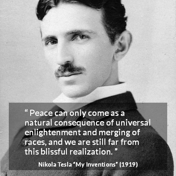 Nikola Tesla quote about peace from My Inventions - Peace can only come as a natural consequence of universal enlightenment and merging of races, and we are still far from this blissful realization.