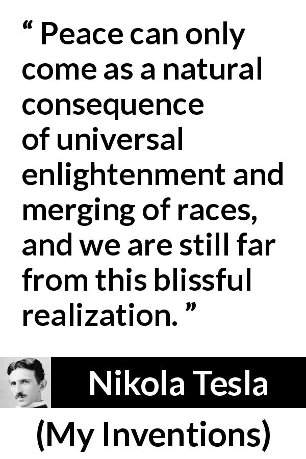 Nikola Tesla quote about peace from My Inventions - Peace can only come as a natural consequence of universal enlightenment and merging of races, and we are still far from this blissful realization.