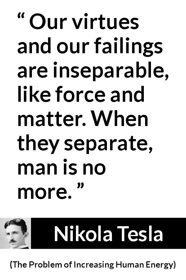Nikola Tesla quote about virtue from The Problem of Increasing Human Energy - Our virtues and our failings are inseparable, like force and matter. When they separate, man is no more.
