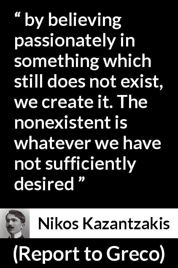 Nikos Kazantzakis quote about desire from Report to Greco - by believing passionately in something which still does not exist, we create it. The nonexistent is whatever we have not sufficiently desired
