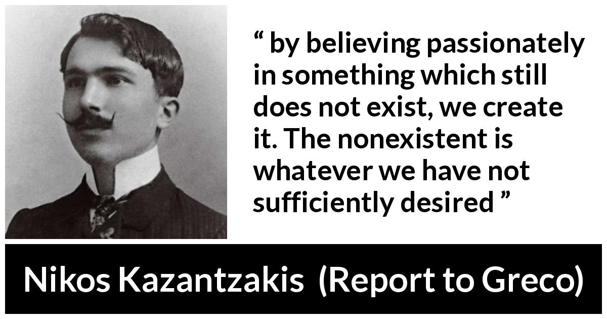 Nikos Kazantzakis quote about desire from Report to Greco - by believing passionately in something which still does not exist, we create it. The nonexistent is whatever we have not sufficiently desired