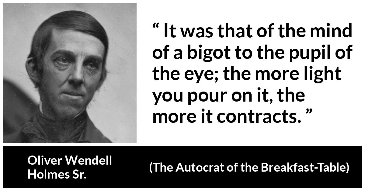 Oliver Wendell Holmes Sr. about enlightenment (“The Autocrat of the Breakfast-Table”, 1858) Oliver Wendell Holmes Sr. about enlightenment (“The Autocrat of the Breakfast-Table”, 1858) - It was that of the mind of a bigot to the pupil of the eye; the more light you pour on it, the more it contracts.