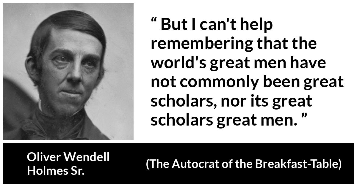 Oliver Wendell Holmes Sr. about greatness (“The Autocrat of the Breakfast-Table”, 1858) Oliver Wendell Holmes Sr. about greatness (“The Autocrat of the Breakfast-Table”, 1858) - But I can't help remembering that the world's great men have not commonly been great scholars, nor its great scholars great men.