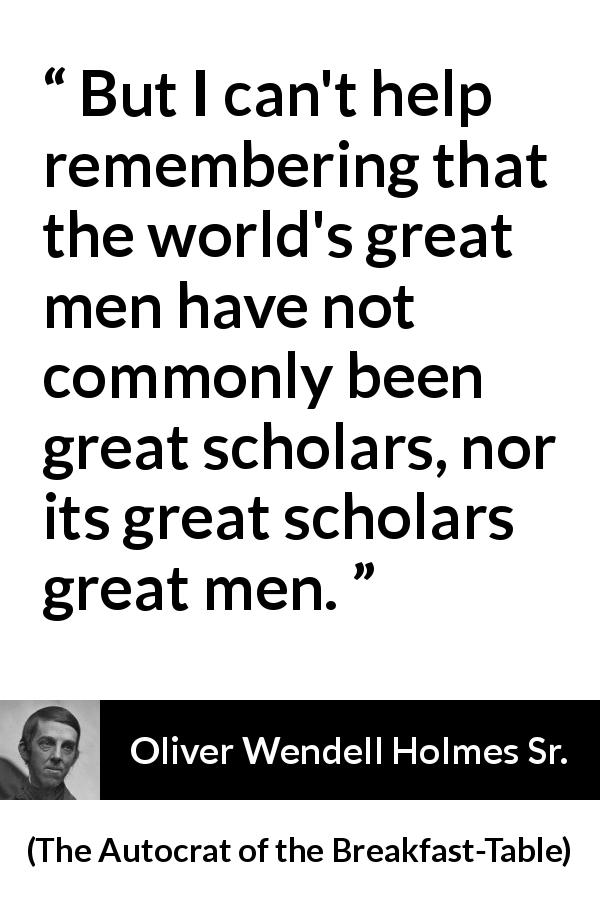 Oliver Wendell Holmes Sr. quote about greatness from The Autocrat of the Breakfast-Table - But I can't help remembering that the world's great men have not commonly been great scholars, nor its great scholars great men.