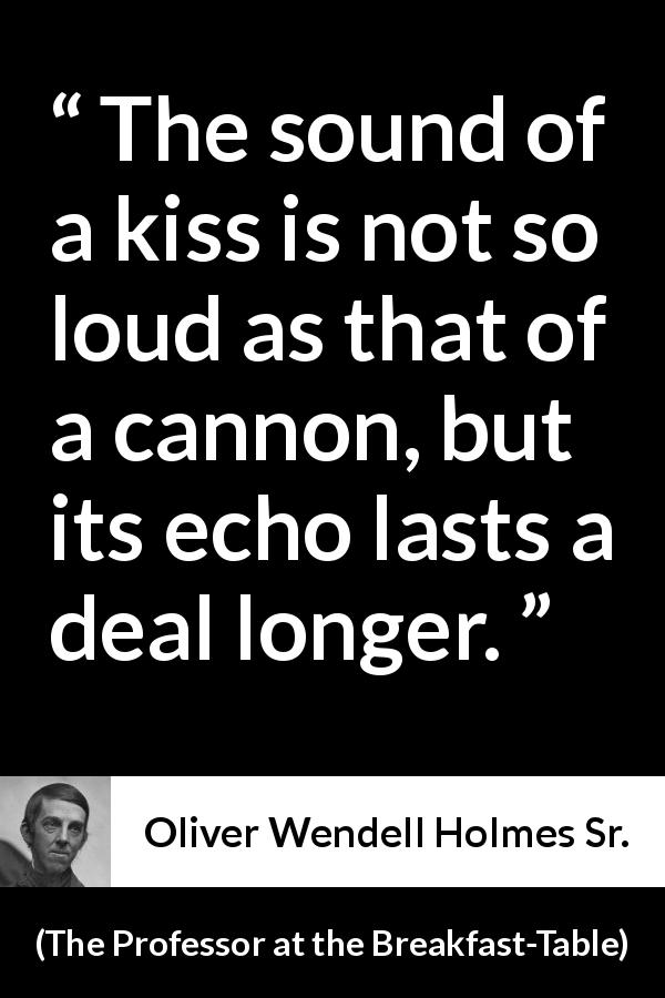 Oliver Wendell Holmes Sr. quote about kiss from The Professor at the Breakfast-Table - The sound of a kiss is not so loud as that of a cannon, but its echo lasts a deal longer.