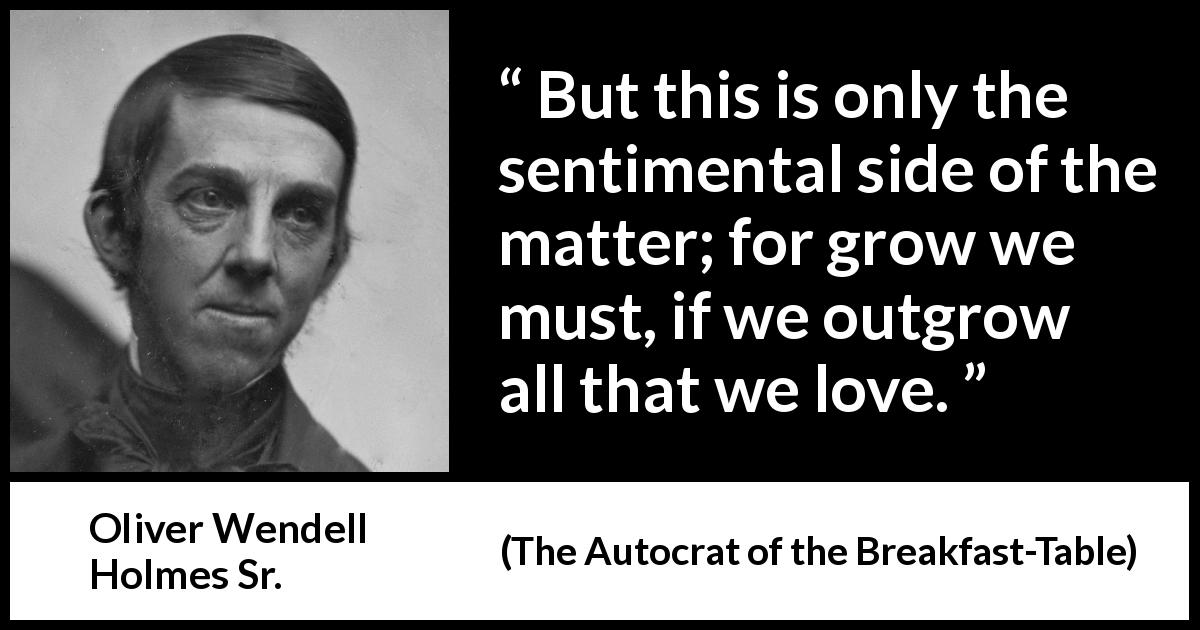 Oliver Wendell Holmes Sr. quote about love from The Autocrat of the Breakfast-Table - But this is only the sentimental side of the matter; for grow we must, if we outgrow all that we love.