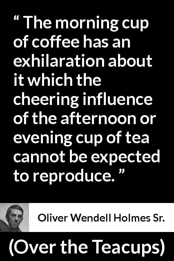 Oliver Wendell Holmes Sr. quote about morning from Over the Teacups - The morning cup of coffee has an exhilaration about it which the cheering influence of the afternoon or evening cup of tea cannot be expected to reproduce.