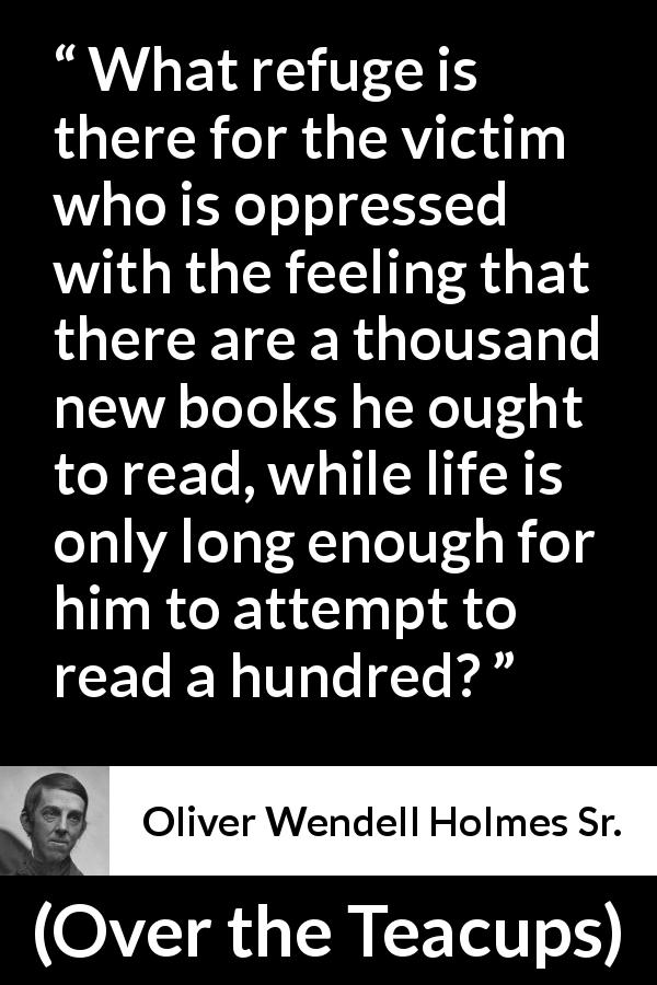 Oliver Wendell Holmes Sr. quote about reading from Over the Teacups - What refuge is there for the victim who is oppressed with the feeling that there are a thousand new books he ought to read, while life is only long enough for him to attempt to read a hundred?
