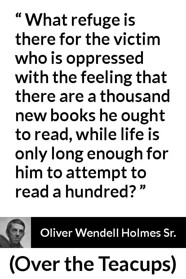 Oliver Wendell Holmes Sr. quote about reading from Over the Teacups - What refuge is there for the victim who is oppressed with the feeling that there are a thousand new books he ought to read, while life is only long enough for him to attempt to read a hundred?