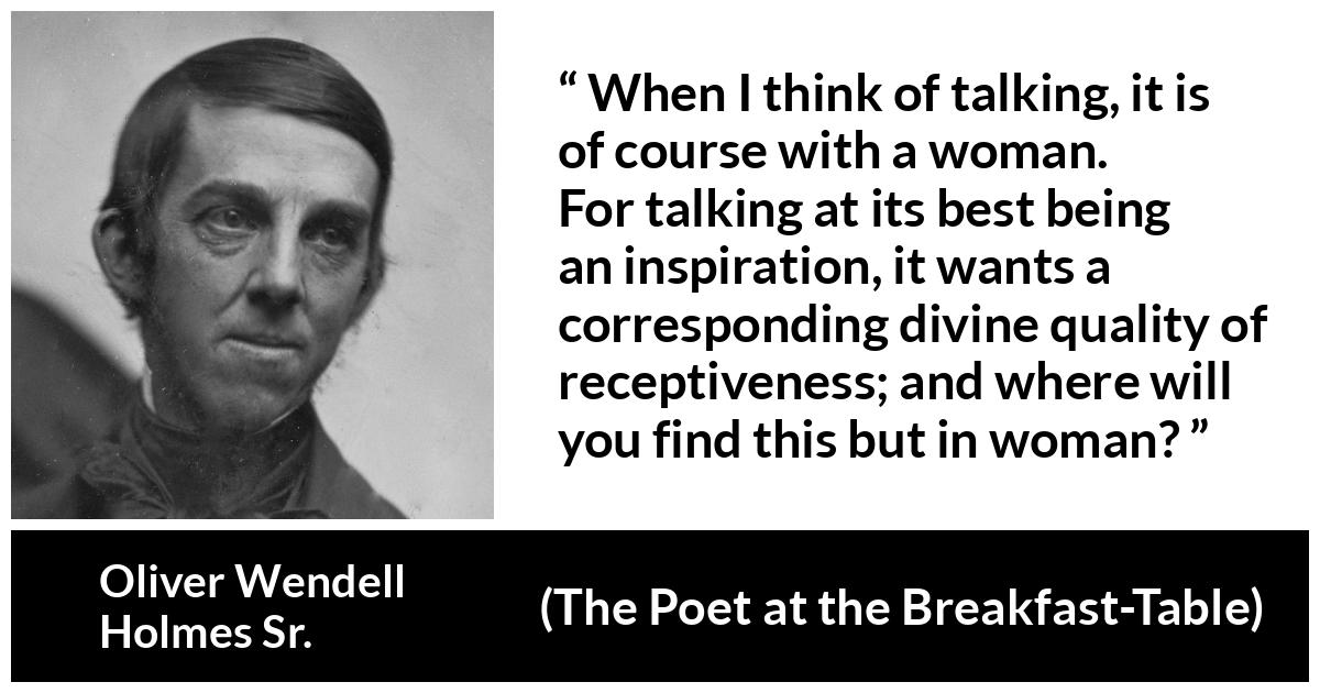 Oliver Wendell Holmes Sr. about women (“The Poet at the Breakfast-Table”, 1872) Oliver Wendell Holmes Sr. about women (“The Poet at the Breakfast-Table”, 1872) - When I think of talking, it is of course with a woman. For talking at its best being an inspiration, it wants a corresponding divine quality of receptiveness; and where will you find this but in woman?