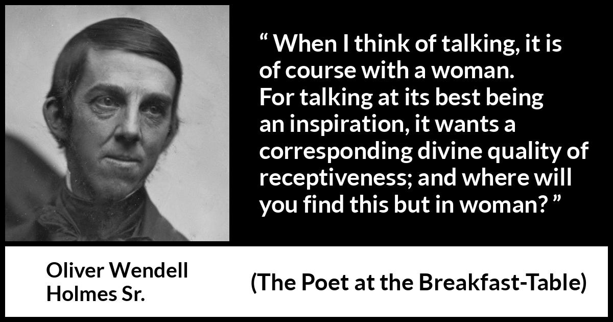 Oliver Wendell Holmes Sr. quote about women from The Poet at the Breakfast-Table - When I think of talking, it is of course with a woman. For talking at its best being an inspiration, it wants a corresponding divine quality of receptiveness; and where will you find this but in woman?