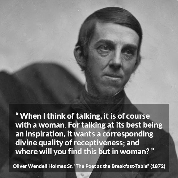 Oliver Wendell Holmes Sr. quote about women from The Poet at the Breakfast-Table - When I think of talking, it is of course with a woman. For talking at its best being an inspiration, it wants a corresponding divine quality of receptiveness; and where will you find this but in woman?