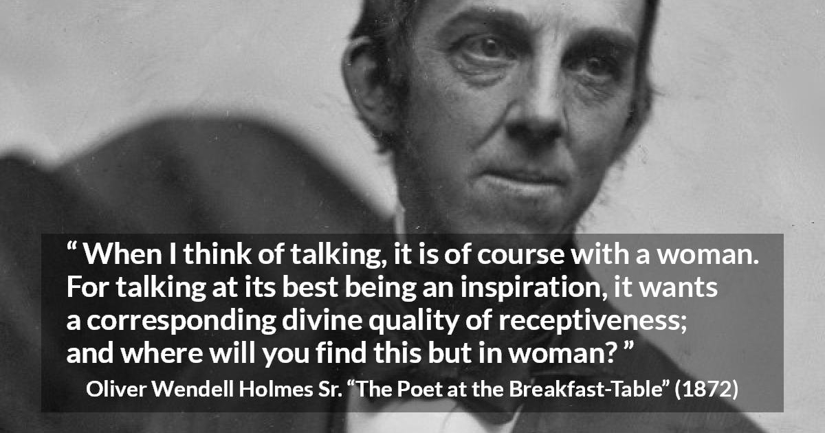 Oliver Wendell Holmes Sr. quote about women from The Poet at the Breakfast-Table - When I think of talking, it is of course with a woman. For talking at its best being an inspiration, it wants a corresponding divine quality of receptiveness; and where will you find this but in woman?