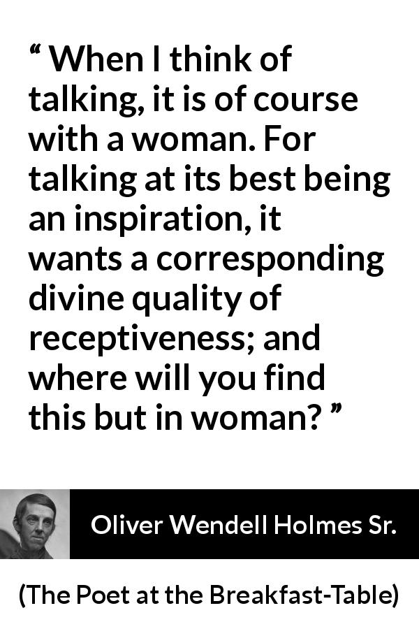 Oliver Wendell Holmes Sr. quote about women from The Poet at the Breakfast-Table - When I think of talking, it is of course with a woman. For talking at its best being an inspiration, it wants a corresponding divine quality of receptiveness; and where will you find this but in woman?
