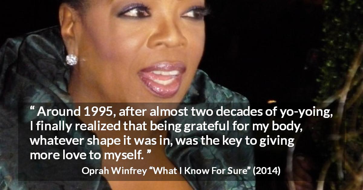 Oprah Winfrey quote about body from What I Know For Sure - Around 1995, after almost two decades of yo-yoing, I finally realized that being grateful for my body, whatever shape it was in, was the key to giving more love to myself.
