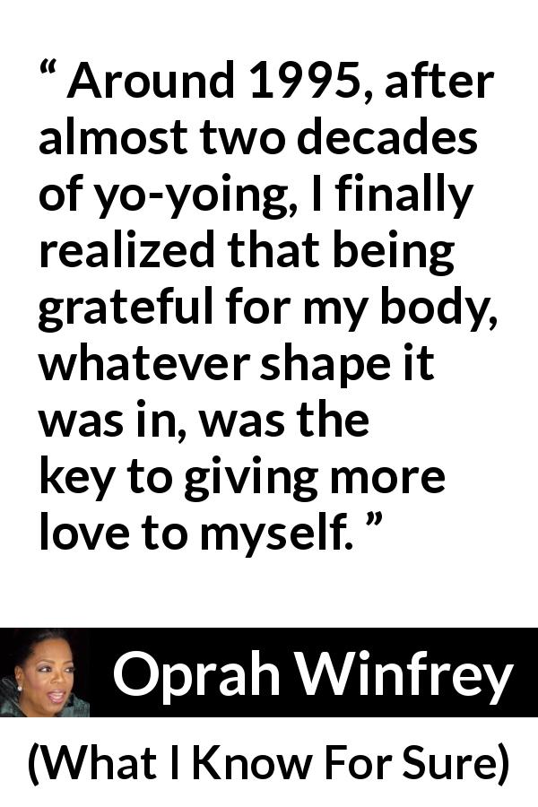 Oprah Winfrey quote about body from What I Know For Sure - Around 1995, after almost two decades of yo-yoing, I finally realized that being grateful for my body, whatever shape it was in, was the key to giving more love to myself.