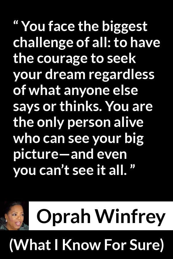 Oprah Winfrey quote about courage from What I Know For Sure - You face the biggest challenge of all: to have the courage to seek your dream regardless of what anyone else says or thinks. You are the only person alive who can see your big picture—and even you can’t see it all.