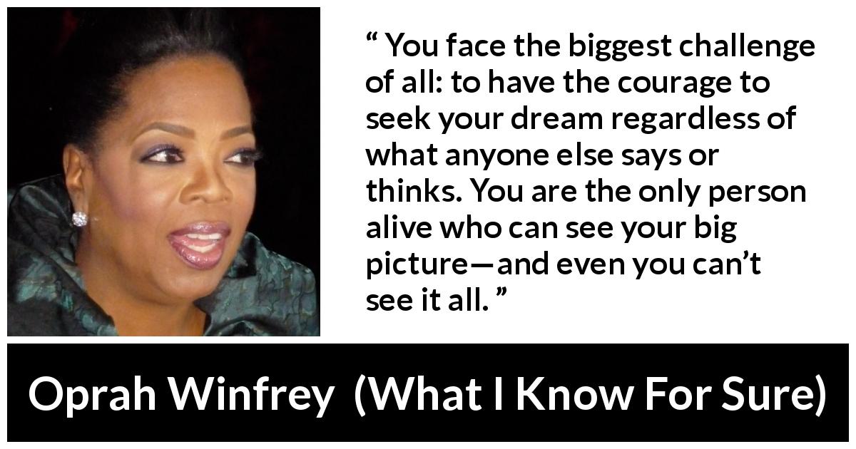 Oprah Winfrey quote about courage from What I Know For Sure - You face the biggest challenge of all: to have the courage to seek your dream regardless of what anyone else says or thinks. You are the only person alive who can see your big picture—and even you can’t see it all.