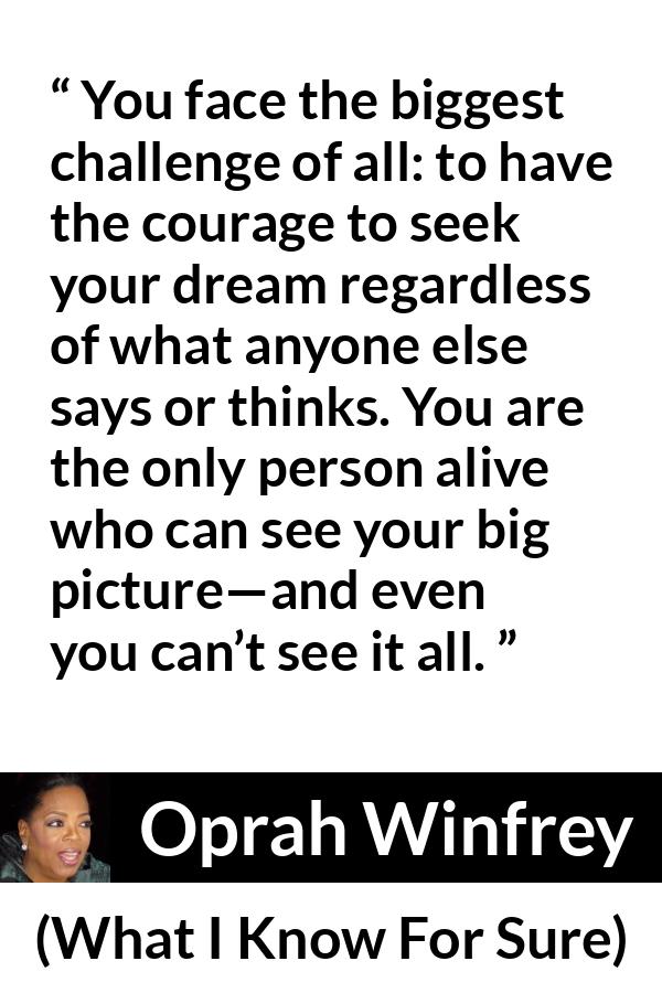 Oprah Winfrey quote about courage from What I Know For Sure - You face the biggest challenge of all: to have the courage to seek your dream regardless of what anyone else says or thinks. You are the only person alive who can see your big picture—and even you can’t see it all.