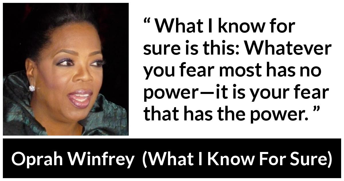 Oprah Winfrey quote about fear from What I Know For Sure - What I know for sure is this: Whatever you fear most has no power—it is your fear that has the power.