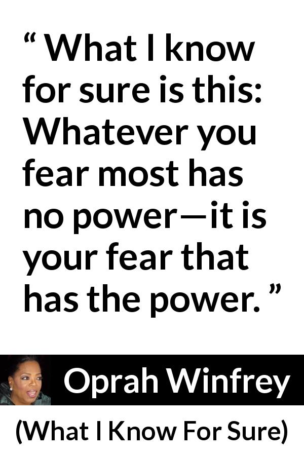 Oprah Winfrey quote about fear from What I Know For Sure - What I know for sure is this: Whatever you fear most has no power—it is your fear that has the power.