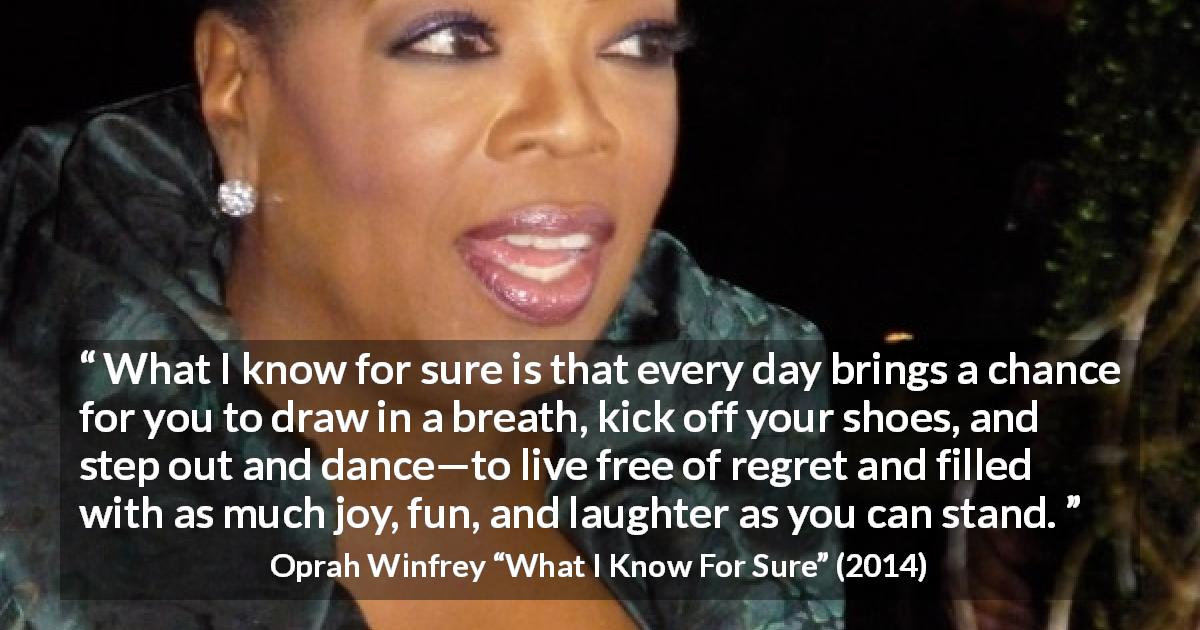 Oprah Winfrey quote about fun from What I Know For Sure - What I know for sure is that every day brings a chance for you to draw in a breath, kick off your shoes, and step out and dance—to live free of regret and filled with as much joy, fun, and laughter as you can stand.