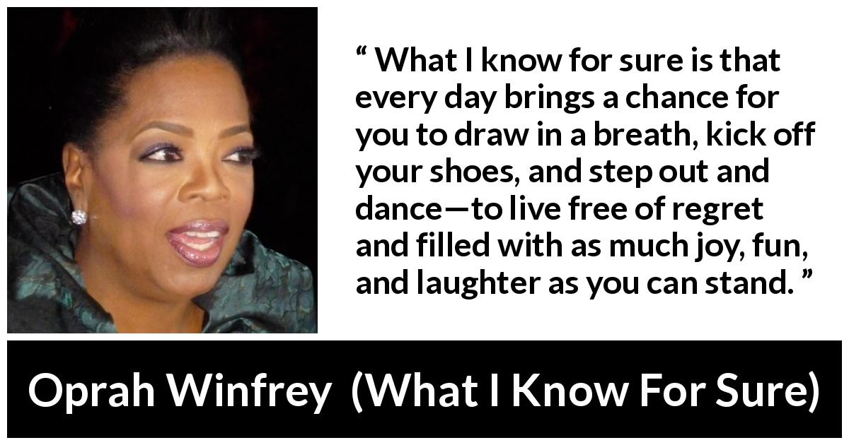 Oprah Winfrey quote about fun from What I Know For Sure - What I know for sure is that every day brings a chance for you to draw in a breath, kick off your shoes, and step out and dance—to live free of regret and filled with as much joy, fun, and laughter as you can stand.