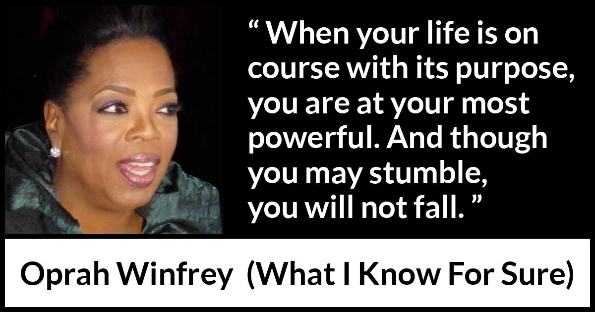 Oprah Winfrey quote about life from What I Know For Sure - When your life is on course with its purpose, you are at your most powerful. And though you may stumble, you will not fall.