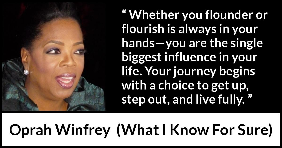 Oprah Winfrey quote about life from What I Know For Sure - Whether you flounder or flourish is always in your hands—you are the single biggest influence in your life. Your journey begins with a choice to get up, step out, and live fully.