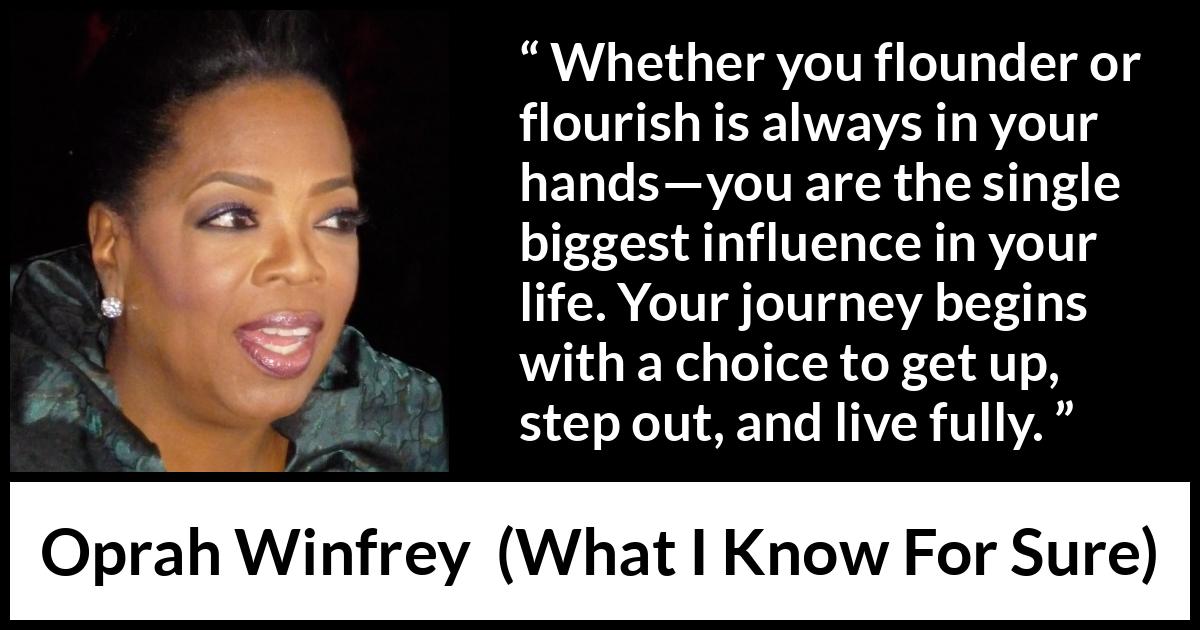 Oprah Winfrey quote about life from What I Know For Sure - Whether you flounder or flourish is always in your hands—you are the single biggest influence in your life. Your journey begins with a choice to get up, step out, and live fully.