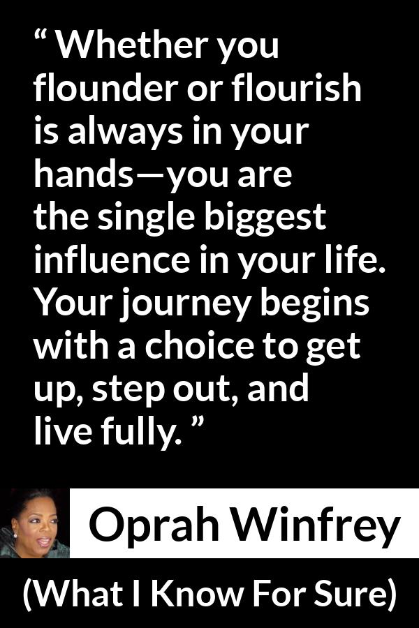 Oprah Winfrey quote about life from What I Know For Sure - Whether you flounder or flourish is always in your hands—you are the single biggest influence in your life. Your journey begins with a choice to get up, step out, and live fully.