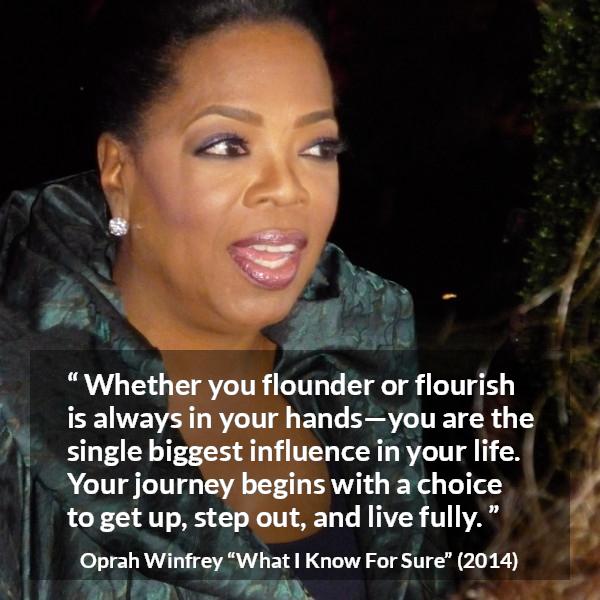 Oprah Winfrey quote about life from What I Know For Sure - Whether you flounder or flourish is always in your hands—you are the single biggest influence in your life. Your journey begins with a choice to get up, step out, and live fully.