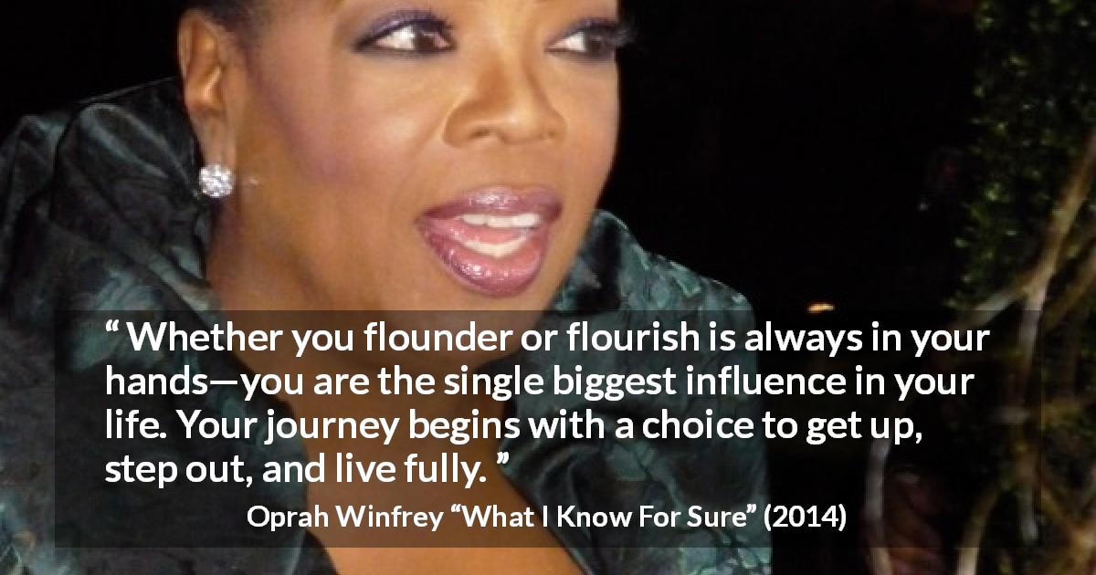 Oprah Winfrey quote about life from What I Know For Sure - Whether you flounder or flourish is always in your hands—you are the single biggest influence in your life. Your journey begins with a choice to get up, step out, and live fully.