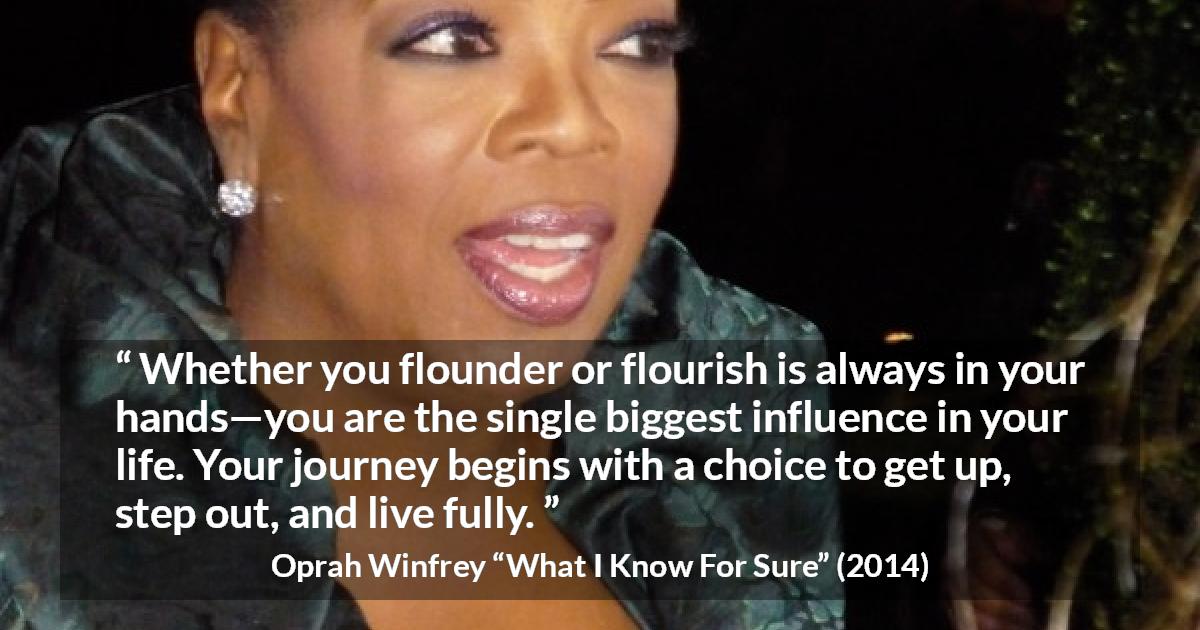 Oprah Winfrey quote about life from What I Know For Sure - Whether you flounder or flourish is always in your hands—you are the single biggest influence in your life. Your journey begins with a choice to get up, step out, and live fully.