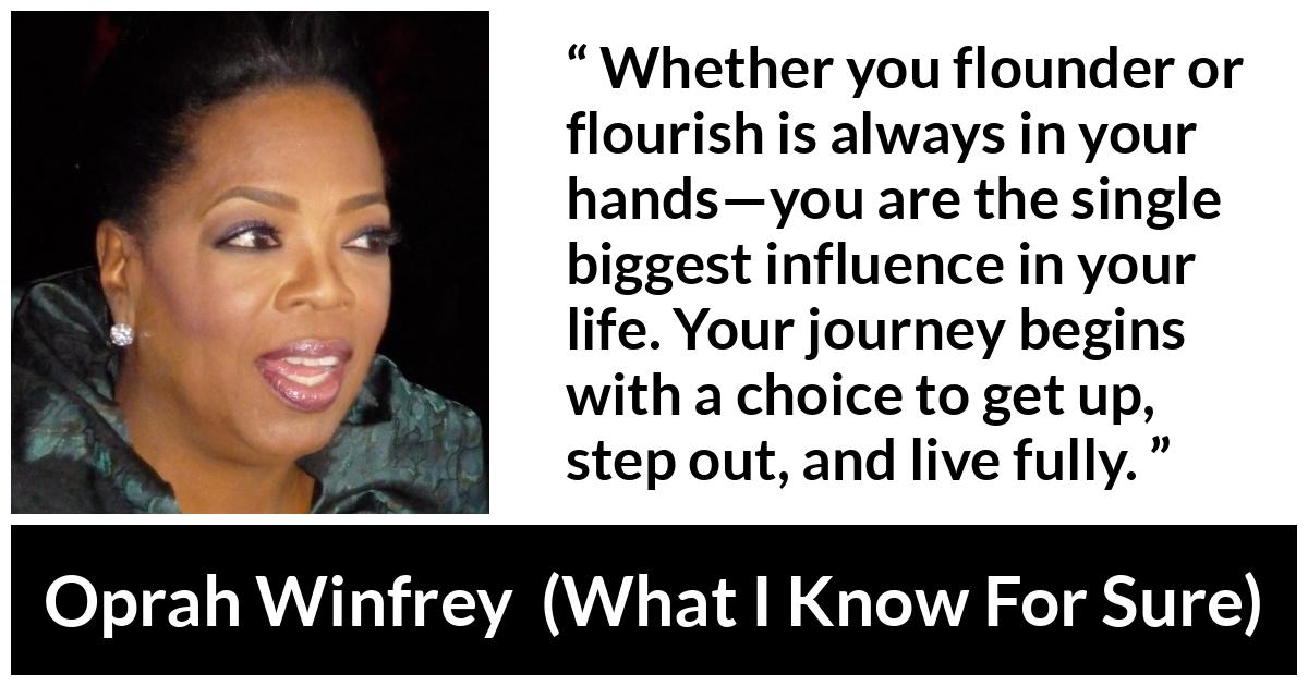 Oprah Winfrey quote about life from What I Know For Sure - Whether you flounder or flourish is always in your hands—you are the single biggest influence in your life. Your journey begins with a choice to get up, step out, and live fully.