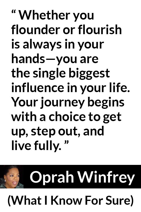 Oprah Winfrey quote about life from What I Know For Sure - Whether you flounder or flourish is always in your hands—you are the single biggest influence in your life. Your journey begins with a choice to get up, step out, and live fully.