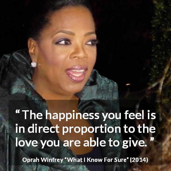Oprah Winfrey quote about love from What I Know For Sure - The happiness you feel is in direct proportion to the love you are able to give.