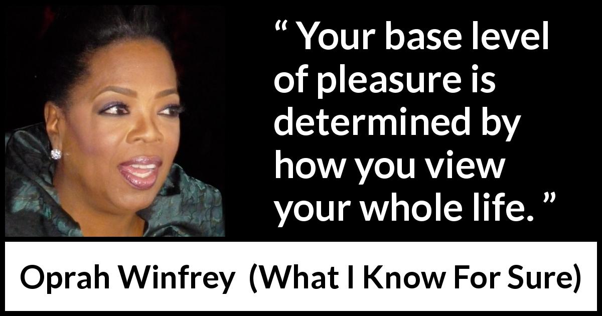 Oprah Winfrey quote about pleasure from What I Know For Sure - Your base level of pleasure is determined by how you view your whole life.