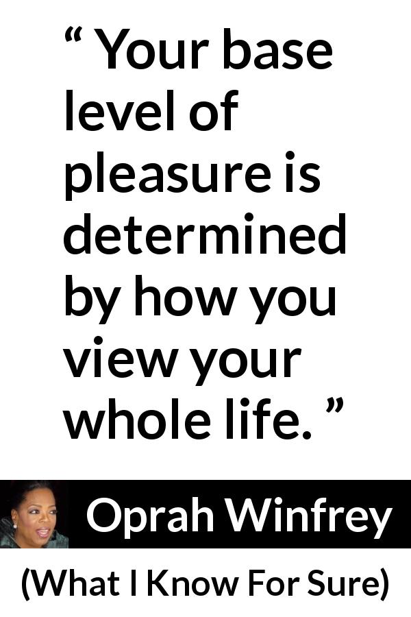 Oprah Winfrey quote about pleasure from What I Know For Sure - Your base level of pleasure is determined by how you view your whole life.